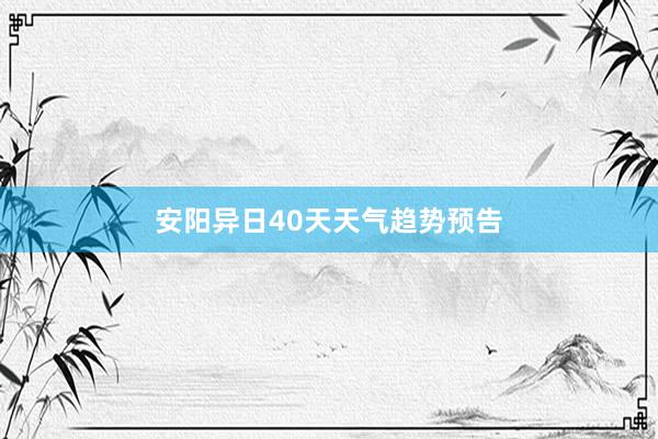 安阳异日40天天气趋势预告